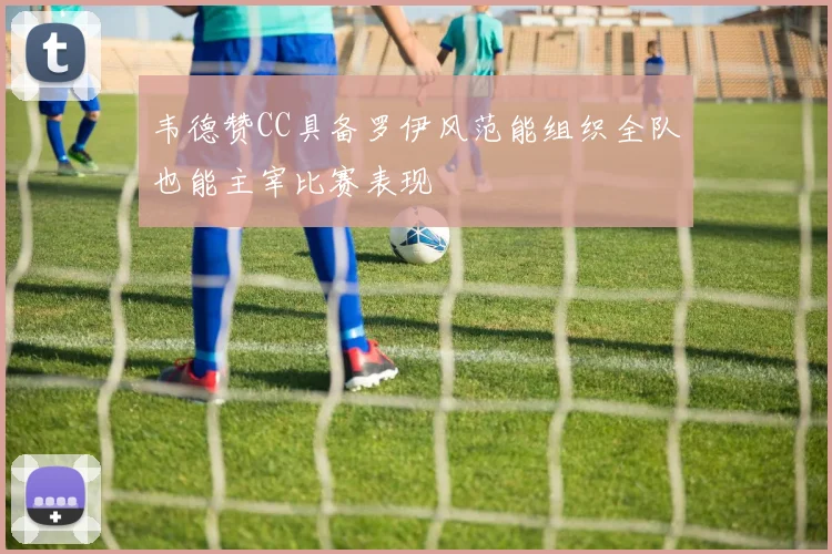 韦德赞CC具备罗伊风范能组织全队也能主宰比赛表现
