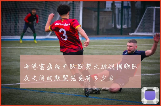 海港富盛经开队默契大挑战揭晓队友之间的默契究竟有多少分