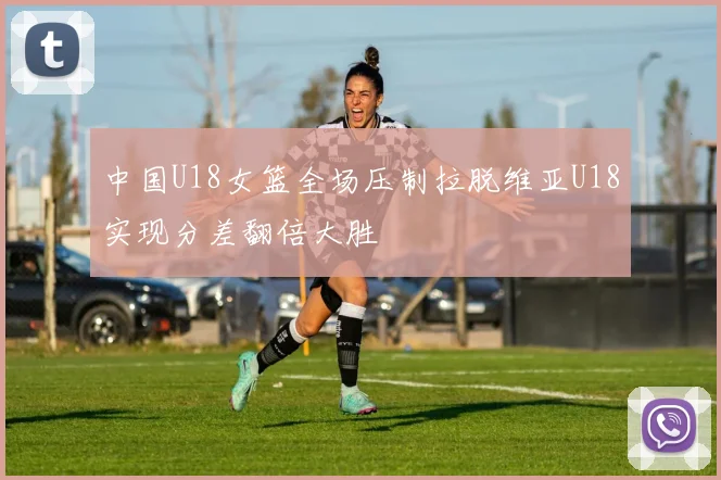 中国U18女篮全场压制拉脱维亚U18实现分差翻倍大胜