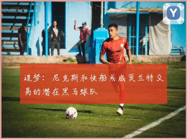 追梦：尼克斯和快船或成莫兰特交易的潜在黑马球队