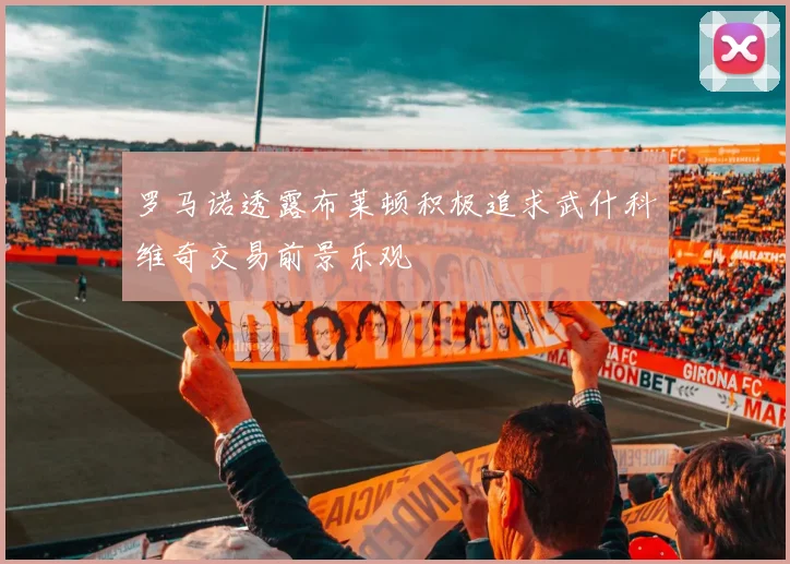 罗马诺透露布莱顿积极追求武什科维奇交易前景乐观