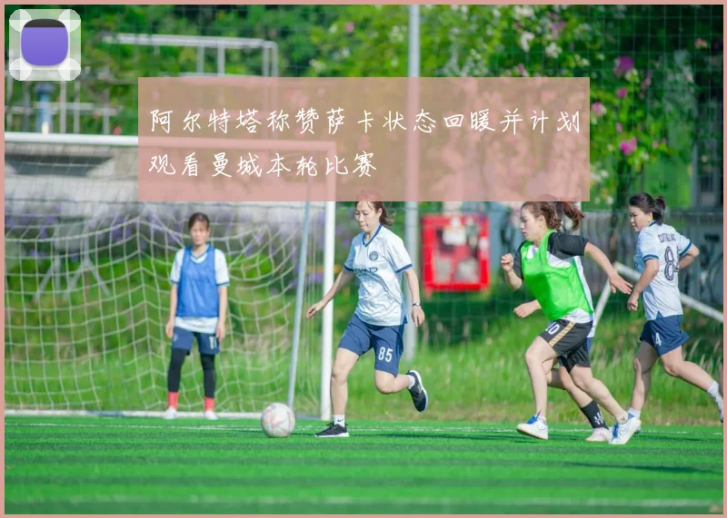 阿尔特塔称赞萨卡状态回暖并计划观看曼城本轮比赛