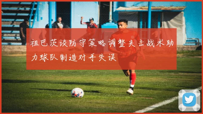 祖巴茨谈防守策略调整夹击战术助力球队制造对手失误