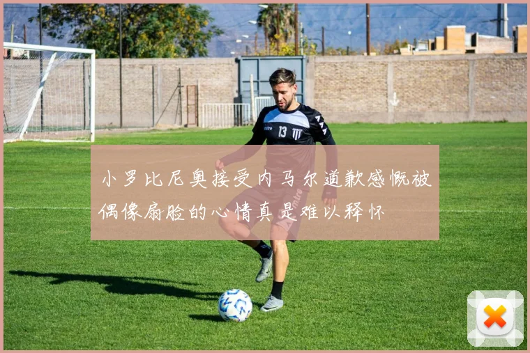 小罗比尼奥接受内马尔道歉感慨被偶像扇脸的心情真是难以释怀