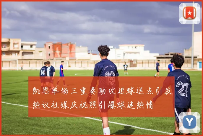 凯恩单场三重奏助攻进球送点引发热议社媒庆祝照引爆球迷热情