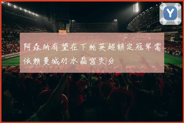 阿森纳有望在下轮英超锁定冠军需依赖曼城对水晶宫失分