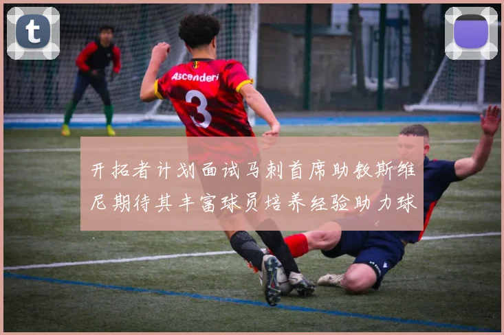 开拓者计划面试马刺首席助教斯维尼期待其丰富球员培养经验助力球队发展