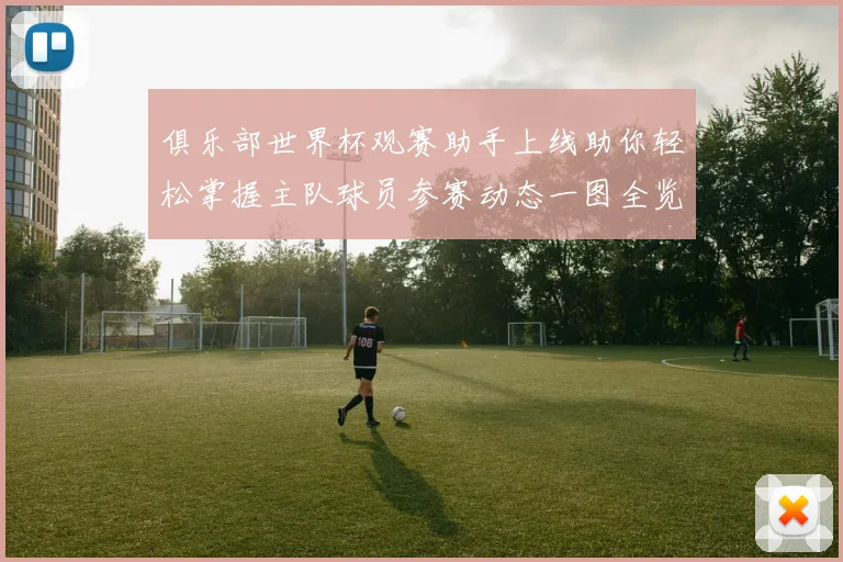 俱乐部世界杯观赛助手上线助你轻松掌握主队球员参赛动态一图全览