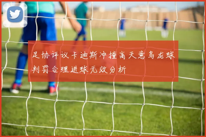 足协评议卡迪斯冲撞高天意乌龙球判罚合理进球无效分析
