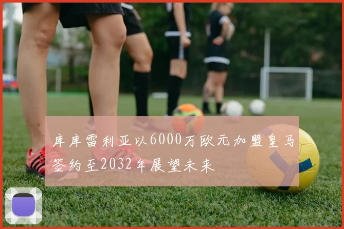 库库雷利亚以6000万欧元加盟皇马签约至2032年展望未来